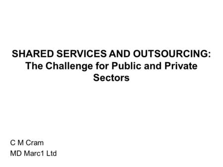 SHARED SERVICES AND OUTSOURCING: The Challenge for Public and Private Sectors C M Cram MD Marc1 Ltd.