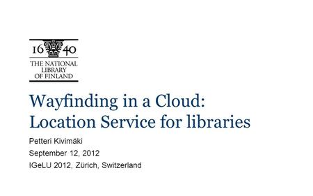 Wayfinding in a Cloud: Location Service for libraries Petteri Kivimäki September 12, 2012 IGeLU 2012, Zürich, Switzerland.