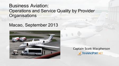 Business Aviation: Operations and Service Quality by Provider Organisations Macao, September 2013 Captain Scott Macpherson.