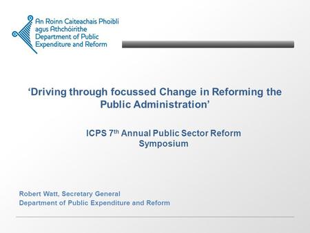 Driving through focussed Change in Reforming the Public Administration Robert Watt, Secretary General Department of Public Expenditure and Reform ICPS.