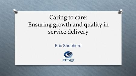 Caring to care: Ensuring growth and quality in service delivery Eric Shepherd.