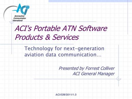 ACI/GM/3011/1.0 ACI's Portable ATN Software Products & Services Technology for next-generation aviation data communication… Presented by Forrest Colliver.