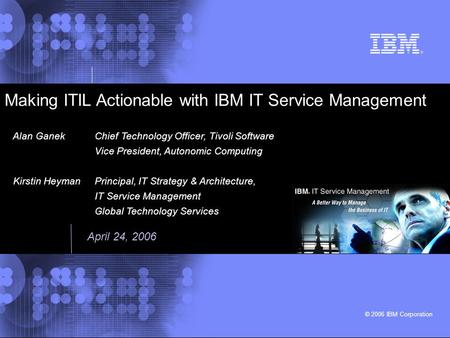© 2006 IBM Corporation Making ITIL Actionable with IBM IT Service Management Alan GanekChief Technology Officer, Tivoli Software Vice President, Autonomic.