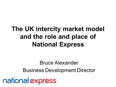 The UK intercity market model and the role and place of National Express Bruce Alexander Business Development Director.