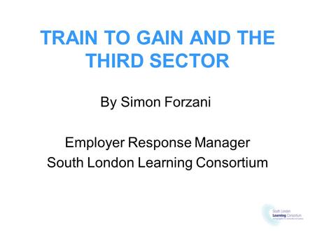 TRAIN TO GAIN AND THE THIRD SECTOR By Simon Forzani Employer Response Manager South London Learning Consortium.