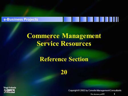 File: ebusiness_ref.PPT 1 Yogi Schulz e-Business Projects Commerce Management Service Resources Reference Section 20 Copyright © 2002 by Corvelle Management.