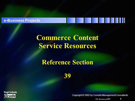 File: ebusiness_ref.PPT 1 Yogi Schulz e-Business Projects Commerce Content Service Resources Reference Section 39 Copyright © 2002 by Corvelle Management.