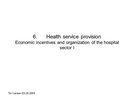 Tor Iversen 03.05.2005 6. Health service provision Economic incentives and organization of the hospital sector I.