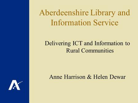 Aberdeenshire Library and Information Service Delivering ICT and Information to Rural Communities Anne Harrison & Helen Dewar.