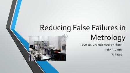 Reducing False Failures in Metrology TECH 581: Champion/Design Phase John R. Ulrich Fall 2013.