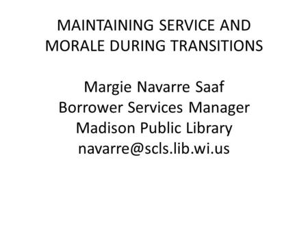 MAINTAINING SERVICE AND MORALE DURING TRANSITIONS Margie Navarre Saaf Borrower Services Manager Madison Public Library