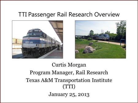 TTI Passenger Rail Research Overview Curtis Morgan Program Manager, Rail Research Texas A&M Transportation Institute (TTI) January 25, 2013.