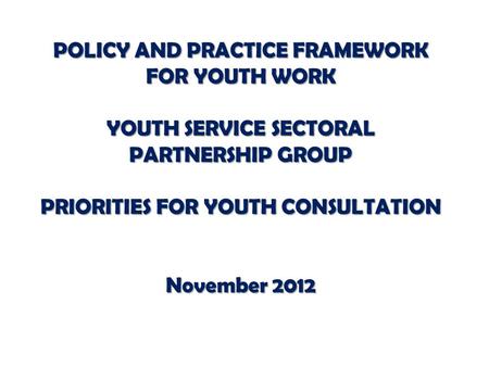 POLICY AND PRACTICE FRAMEWORK FOR YOUTH WORK YOUTH SERVICE SECTORAL PARTNERSHIP GROUP PRIORITIES FOR YOUTH CONSULTATION November 2012.