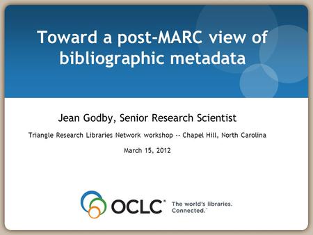 Toward a post-MARC view of bibliographic metadata Jean Godby, Senior Research Scientist Triangle Research Libraries Network workshop -- Chapel Hill, North.