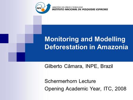 Monitoring and Modelling Deforestation in Amazonia Gilberto Câmara, INPE, Brazil Schermerhorn Lecture Opening Academic Year, ITC, 2008.