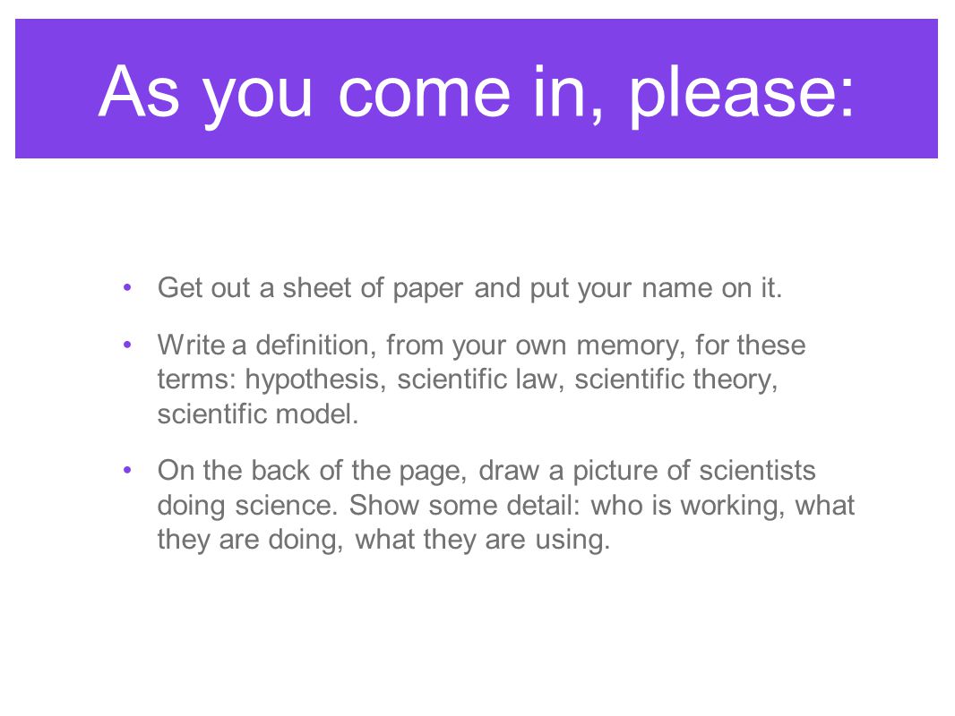 As you come in, please: Get out a sheet of paper and put your name on it.  Write a definition, from your own memory, for these terms: hypothesis,  scientific.