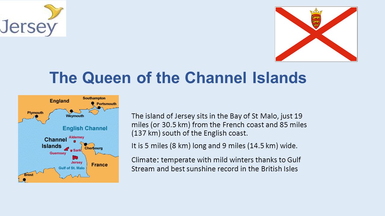 The Queen of the Channel Islands The island of Jersey sits in the Bay of St  Malo, just 19 miles (or 30.5 km) from the French coast and 85 miles (137 km)  - ppt download