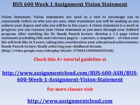 BUS 600 Week 1 Assignment Vision Statement Vision Statement. Vision statements are used as a tool to encourage you to consciously reflect on who you are.