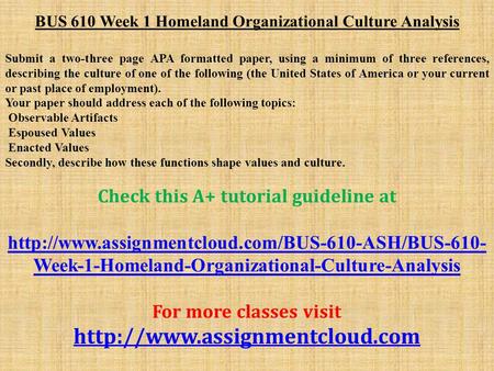 BUS 610 Week 1 Homeland Organizational Culture Analysis Submit a two-three page APA formatted paper, using a minimum of three references, describing the.