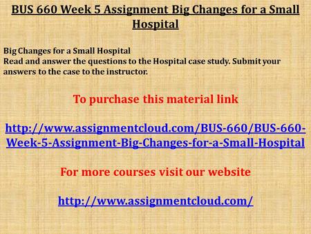 BUS 660 Week 5 Assignment Big Changes for a Small Hospital Big Changes for a Small Hospital Read and answer the questions to the Hospital case study. Submit.
