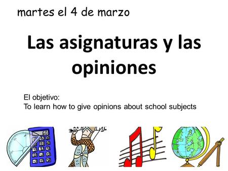 Martes el 4 de marzo Las asignaturas y las opiniones El objetivo: To learn how to give opinions about school subjects.