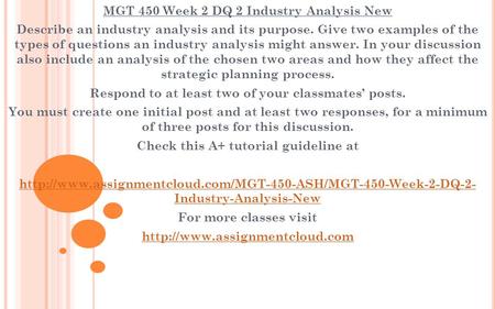 MGT 450 Week 2 DQ 2 Industry Analysis New Describe an industry analysis and its purpose. Give two examples of the types of questions an industry analysis.