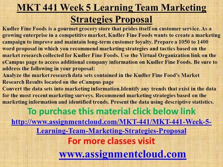 MKT 441 Week 5 Learning Team Marketing Strategies Proposal ​ Kudler Fine Foods is a gourmet grocery store that prides itself on customer service. As a.
