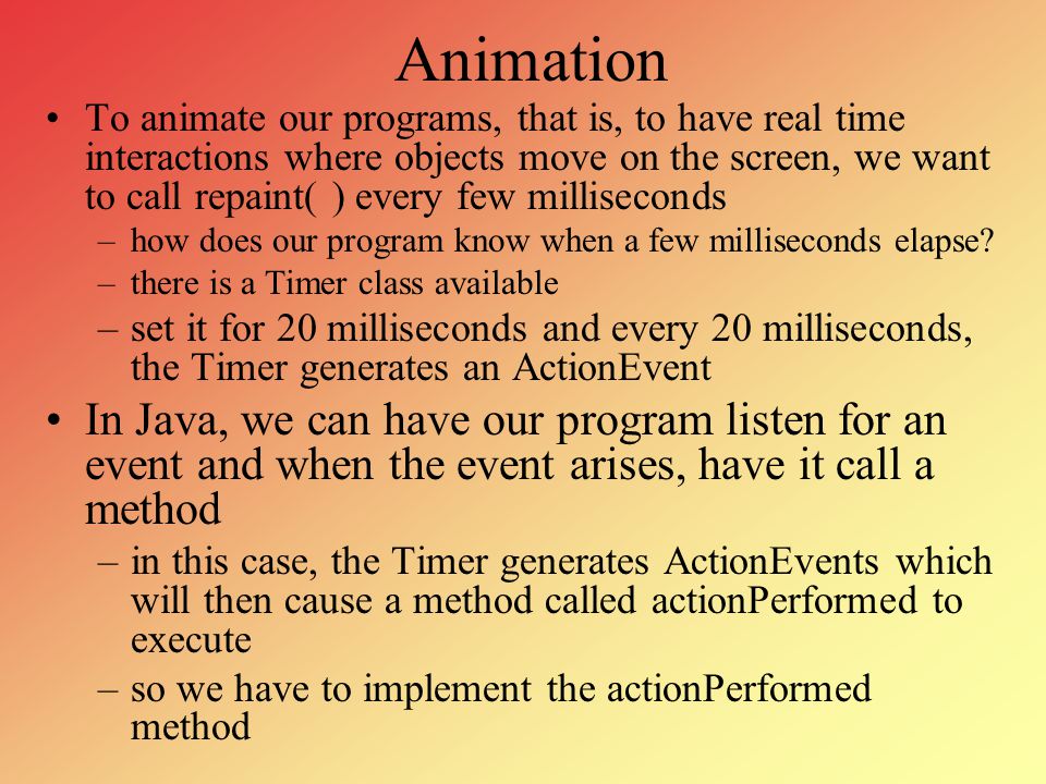 Animation To animate our programs, that is, to have real time interactions  where objects move on the screen, we want to call repaint( ) every few  milliseconds. - ppt download