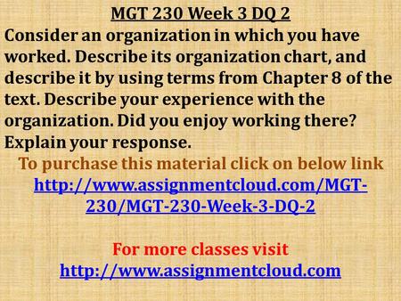 MGT 230 Week 3 DQ 2 Consider an organization in which you have worked. Describe its organization chart, and describe it by using terms from Chapter 8 of.