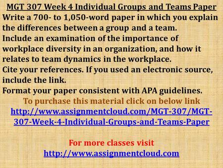 MGT 307 Week 4 Individual Groups and Teams Paper Write a 700- to 1,050-word paper in which you explain the differences between a group and a team. Include.