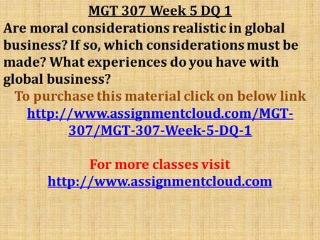 MGT 307 Week 5 DQ 1 Are moral considerations realistic in global business? If so, which considerations must be made? What experiences do you have with.
