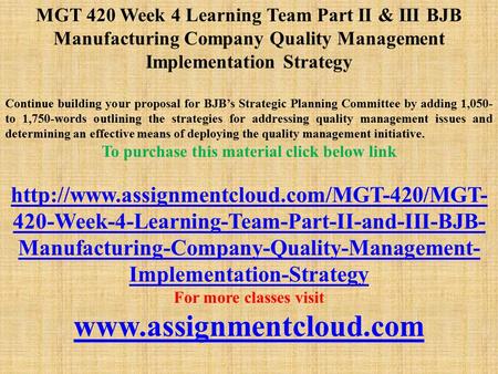 MGT 420 Week 4 Learning Team Part II & III BJB Manufacturing Company Quality Management Implementation Strategy Continue building your proposal for BJB’s.