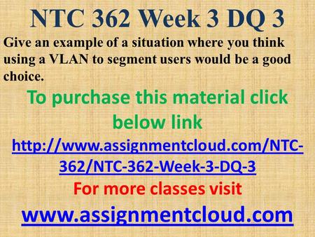 NTC 362 Week 3 DQ 3 Give an example of a situation where you think using a VLAN to segment users would be a good choice. To purchase this material click.