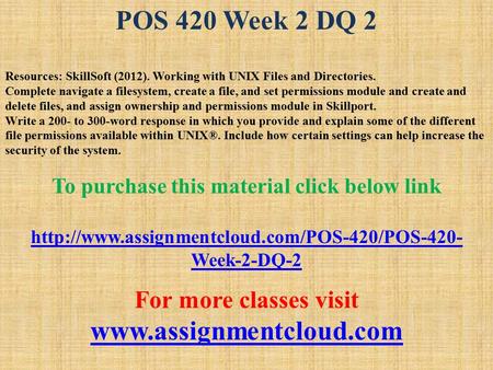 POS 420 Week 2 DQ 2 Resources: SkillSoft (2012). Working with UNIX Files and Directories. Complete navigate a filesystem, create a file, and set permissions.