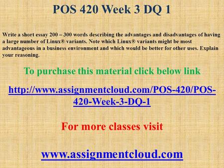 POS 420 Week 3 DQ 1 Write a short essay 200 – 300 words describing the advantages and disadvantages of having a large number of Linux® variants. Note which.