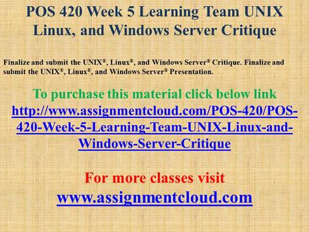 POS 420 Week 5 Learning Team UNIX Linux, and Windows Server Critique Finalize and submit the UNIX ®, Linux ®, and Windows Server ® Critique. Finalize and.