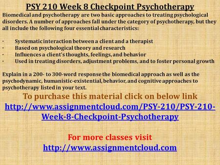PSY 210 Week 8 Checkpoint Psychotherapy Biomedical and psychotherapy are two basic approaches to treating psychological disorders. A number of approaches.