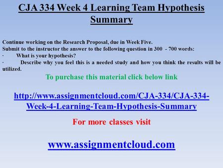 CJA 334 Week 4 Learning Team Hypothesis Summary Continue working on the Research Proposal, due in Week Five. Submit to the instructor the answer to the.