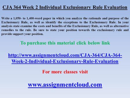 CJA 364 Week 2 Individual Exclusionary Rule Evaluation Write a 1,050- to 1,400-word paper in which you analyze the rationale and purpose of the Exclusionary.