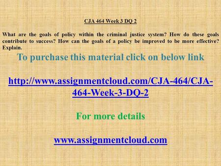 CJA 464 Week 3 DQ 2 What are the goals of policy within the criminal justice system? How do these goals contribute to success? How can the goals of a policy.