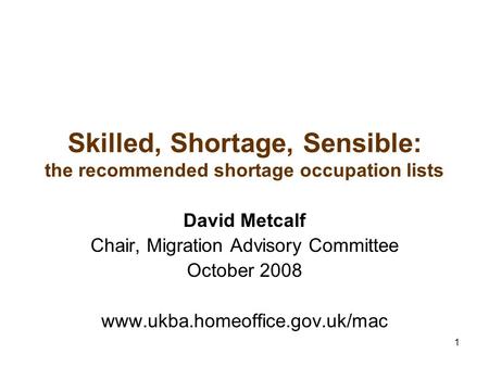 1 Skilled, Shortage, Sensible: the recommended shortage occupation lists David Metcalf Chair, Migration Advisory Committee October 2008 www.ukba.homeoffice.gov.uk/mac.