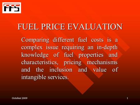October 20091 FUEL PRICE EVALUATION Comparing different fuel costs is a complex issue requiring an in-depth knowledge of fuel properties and characteristics,