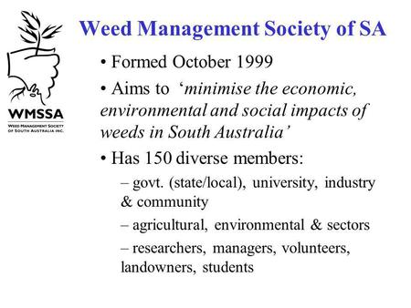 Weed Management Society of SA Formed October 1999 Aims to minimise the economic, environmental and social impacts of weeds in South Australia Has 150 diverse.