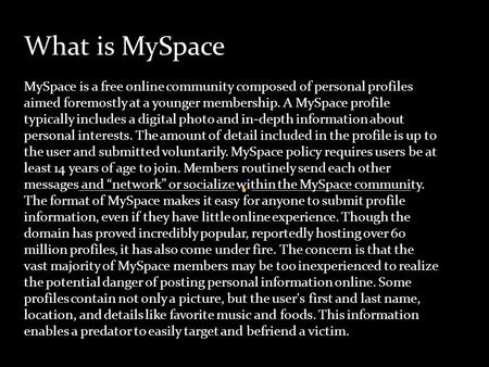 What is MySpace MySpace is a free online community composed of personal profiles aimed foremostly at a younger membership. A MySpace profile typically.