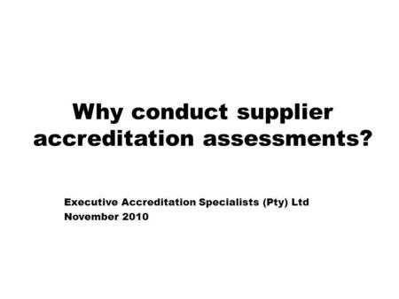 Why conduct supplier accreditation assessments? Executive Accreditation Specialists (Pty) Ltd November 2010.
