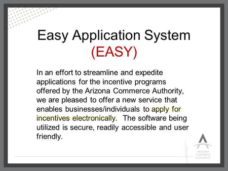 Easy Application System (EASY) In an effort to streamline and expedite applications for the incentive programs offered by the Arizona Commerce Authority,