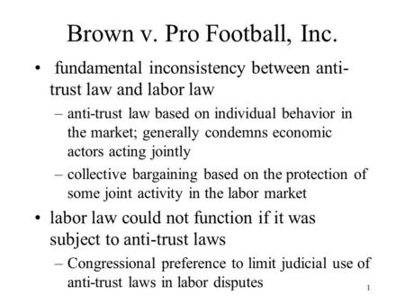1 Brown v. Pro Football, Inc. fundamental inconsistency between anti- trust law and labor law –anti-trust law based on individual behavior in the market;
