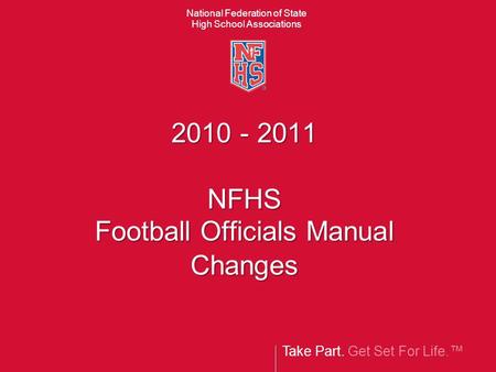 Take Part. Get Set For Life. National Federation of State High School Associations 2010 - 2011 NFHS Football Officials Manual Changes.