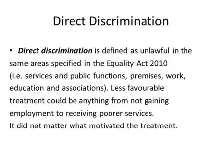 Direct Discrimination Direct discrimination is defined as unlawful in the same areas specified in the Equality Act 2010 (i.e. services and public functions,