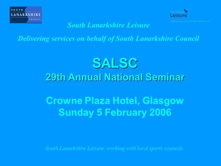 SALSC 29th Annual National Seminar Crowne Plaza Hotel, Glasgow Sunday 5 February 2006 South Lanarkshire Leisure Delivering services on behalf of South.